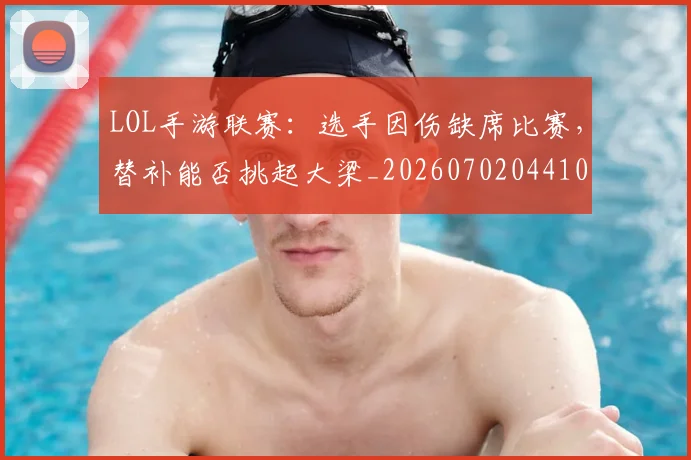LOL手游联赛：选手因伤缺席比赛，替补能否挑起大梁_20260702044102