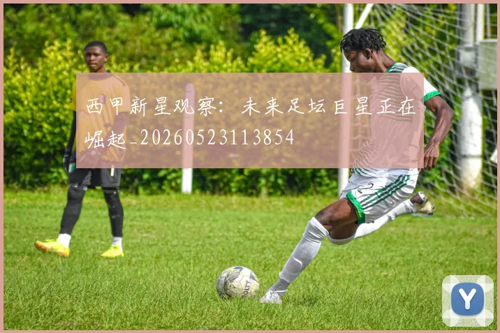 西甲新星观察:未来足坛巨星正在崛起_20260523113854