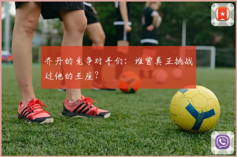 乔丹的竞争对手们：谁曾真正挑战过他的王座？