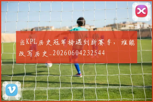 当KPL历史冠军榜遇到新赛季，谁能改写历史_20260604232544