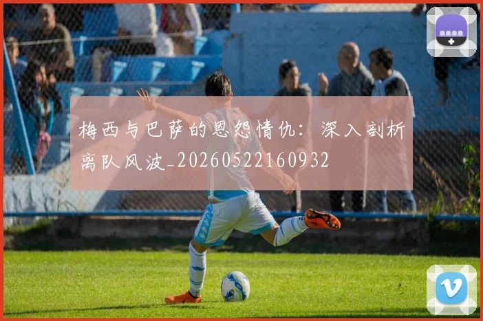 梅西与巴萨的恩怨情仇:深入剖析离队风波_20260522160932
