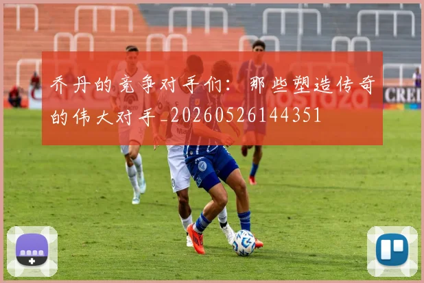 乔丹的竞争对手们:那些塑造传奇的伟大对手_20260526144351