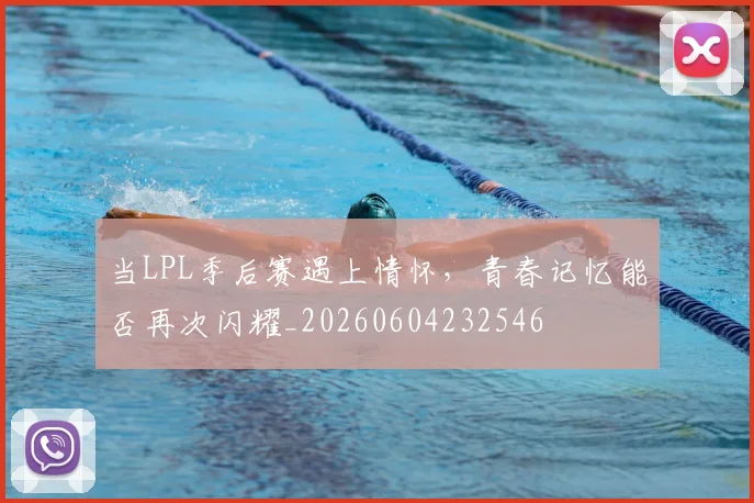 当LPL季后赛遇上情怀,青春记忆能否再次闪耀_20260604232546