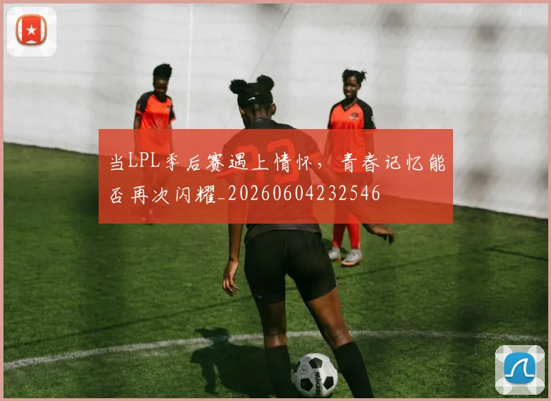 当LPL季后赛遇上情怀，青春记忆能否再次闪耀_20260604232546