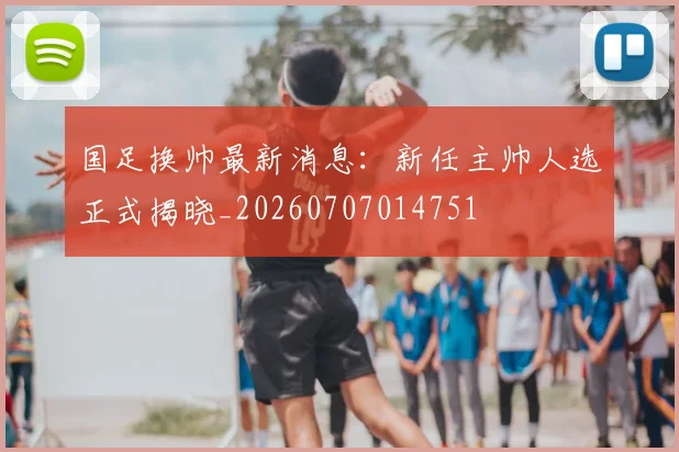 国足换帅最新消息：新任主帅人选正式揭晓_20260707014751