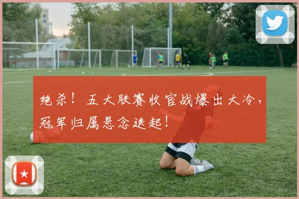 绝杀！五大联赛收官战爆出大冷，冠军归属悬念迭起！