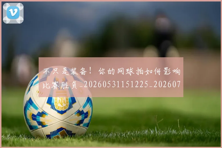 不只是装备！你的网球拍如何影响比赛胜负_20260531151225_20260702174539