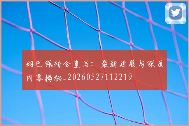 姆巴佩转会皇马：最新进展与深度内幕揭秘_20260527112219