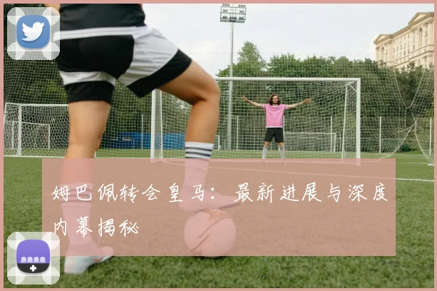姆巴佩转会皇马:最新进展与深度内幕揭秘