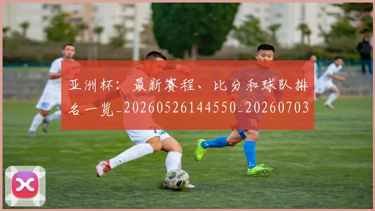 亚洲杯：最新赛程、比分和球队排名一览_20260526144550_20260703213549