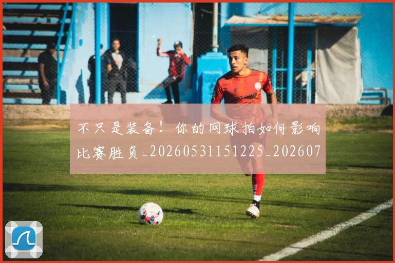 不只是装备！你的网球拍如何影响比赛胜负_20260531151225_20260702174539