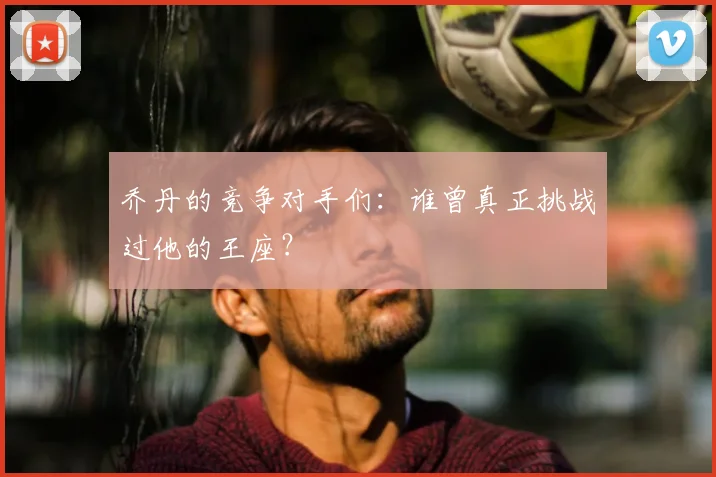 乔丹的竞争对手们:谁曾真正挑战过他的王座?