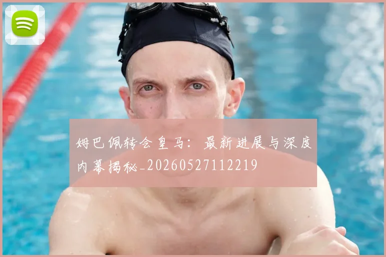 姆巴佩转会皇马：最新进展与深度内幕揭秘_20260527112219