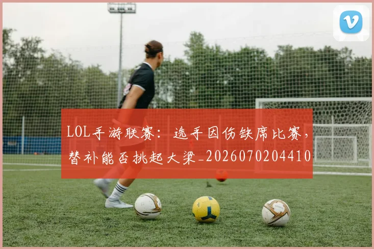 LOL手游联赛:选手因伤缺席比赛,替补能否挑起大梁_20260702044102