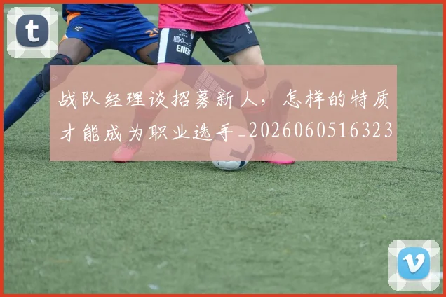 战队经理谈招募新人，怎样的特质才能成为职业选手_20260605163238